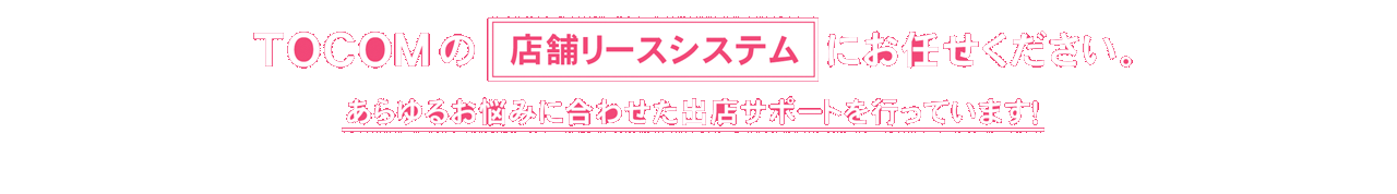 TOCOMの店舗リースシステムにお任せください。あらゆるお悩みに合わせた出店サポートを行っています！