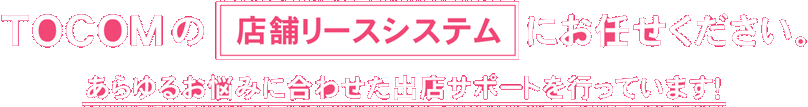 TOCOMの店舗リースシステムにお任せください。あらゆるお悩みに合わせた出店サポートを行っています！